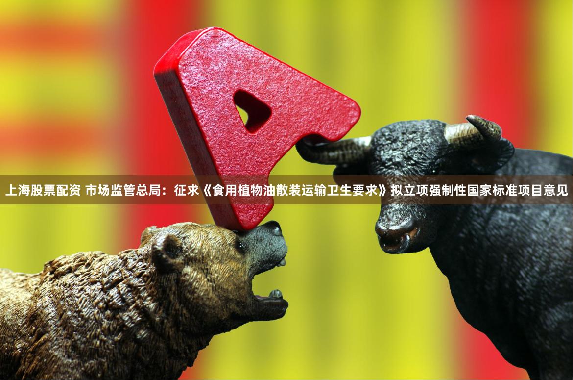 上海股票配资 市场监管总局：征求《食用植物油散装运输卫生要求》拟立项强制性国家标准项目意见
