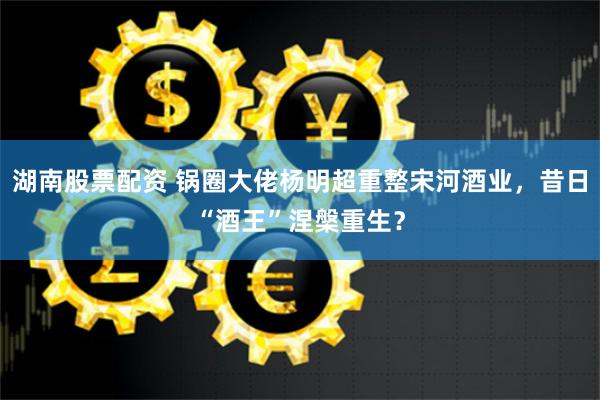 湖南股票配资 锅圈大佬杨明超重整宋河酒业，昔日“酒王”涅槃重生？