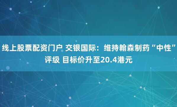 线上股票配资门户 交银国际：维持翰森制药“中性”评级 目标价升至20.4港元
