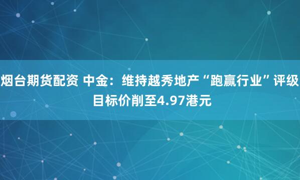 烟台期货配资 中金：维持越秀地产“跑赢行业”评级 目标价削至4.97港元