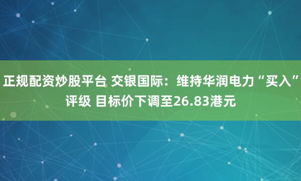 正规配资炒股平台 交银国际：维持华润电力“买入”评级 目标价下调至26.83港元