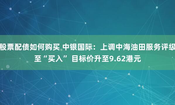 股票配债如何购买 中银国际：上调中海油田服务评级至“买入” 目标价升至9.62港元