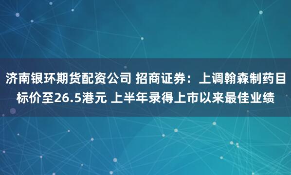 济南银环期货配资公司 招商证券：上调翰森制药目标价至26.5港元 上半年录得上市以来最佳业绩