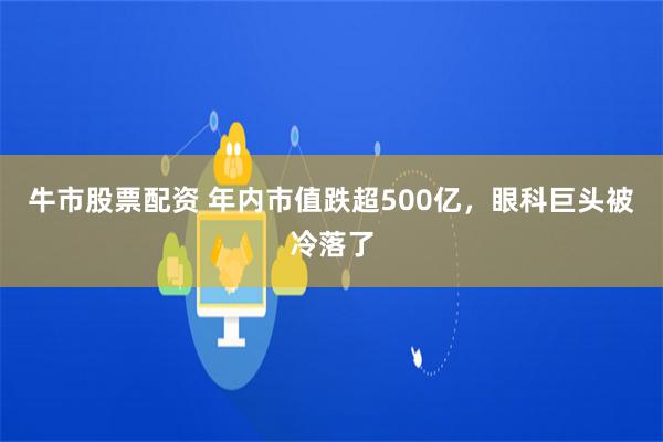 牛市股票配资 年内市值跌超500亿，眼科巨头被冷落了