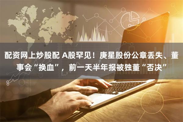 配资网上炒股配 A股罕见！庚星股份公章丢失、董事会“换血”，前一天半年报被独董“否决”