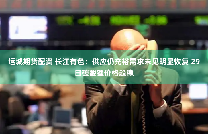 运城期货配资 长江有色：供应仍充裕需求未见明显恢复 29日碳酸锂价格趋稳
