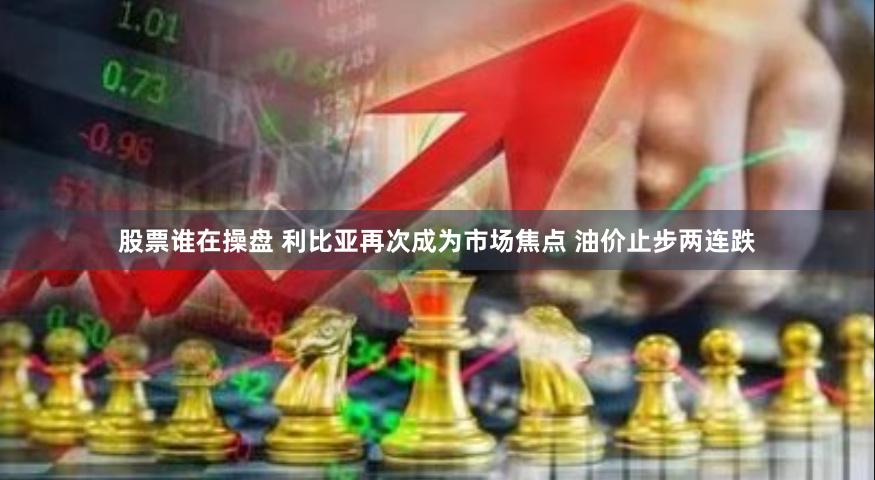 股票谁在操盘 利比亚再次成为市场焦点 油价止步两连跌