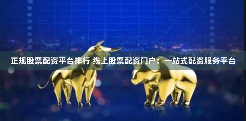 正规股票配资平台排行 线上股票配资门户:一站式配资服务平台