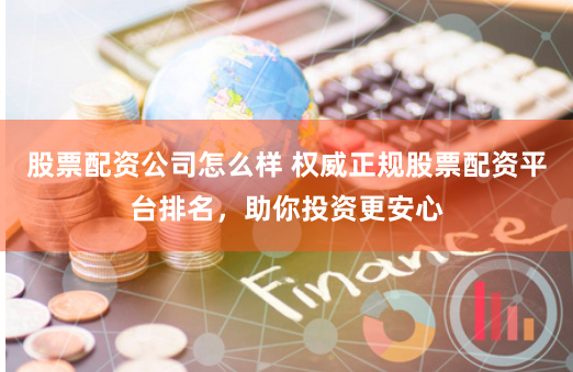 股票配资公司怎么样 权威正规股票配资平台排名，助你投资更安心