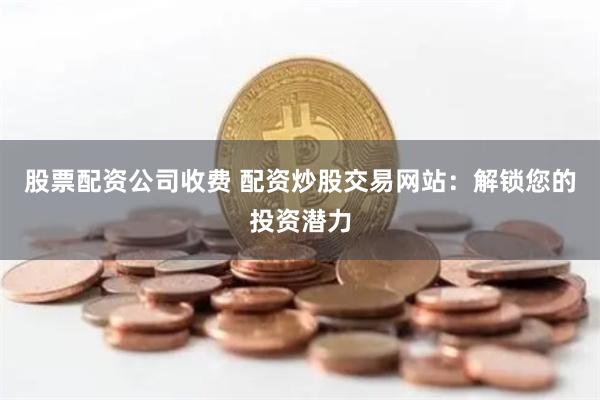 股票配资公司收费 配资炒股交易网站：解锁您的投资潜力