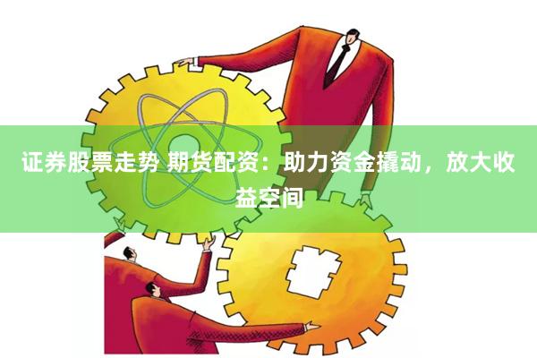 证券股票走势 期货配资：助力资金撬动，放大收益空间