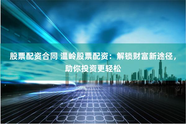 股票配资合同 温岭股票配资：解锁财富新途径，助你投资更轻松