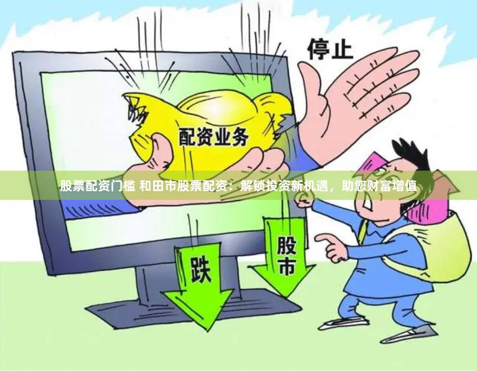 股票配资门槛 和田市股票配资：解锁投资新机遇，助您财富增值