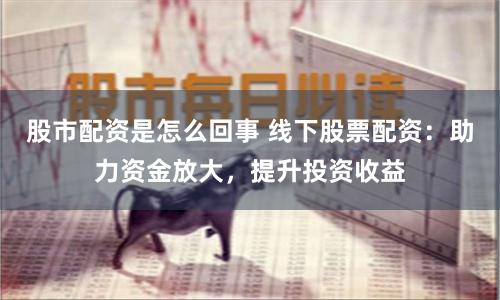 股市配资是怎么回事 线下股票配资：助力资金放大，提升投资收益