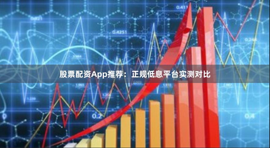 股票配资App推荐：正规低息平台实测对比