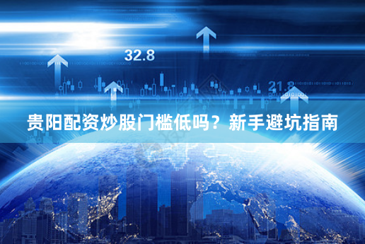 贵阳配资炒股门槛低吗？新手避坑指南